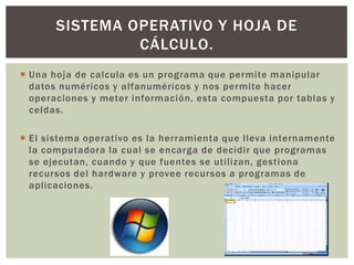  Una hoja de calcula es un programa que permite manipular
datos numéricos y alfanuméricos y nos permite hacer
operaciones y meter información, esta compuesta por tablas y
celdas.
 El sistema operativo es la herramienta que lleva internamente
la computadora la cual se encarga de decidir que programas
se ejecutan, cuando y que fuentes se utilizan, gestiona
recursos del hardware y provee recursos a programas de
aplicaciones.
SISTEMA OPERATIVO Y HOJA DE
CÁLCULO.
 