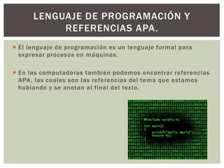  El lenguaje de programación es un lenguaje formal para
expresar procesos en máquinas.
 En las computadoras también podemos encontrar referencias
APA, las cuales son las referencias del tema que estamos
hablando y se anotan al final del texto.
LENGUAJE DE PROGRAMACIÓN Y
REFERENCIAS APA.
 