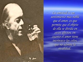 La amistad es unLa amistad es un
sentimiento mas noblesentimiento mas noble
que el amor, es queque el amor, es que
permite que el objetopermite que el objeto
de ella se divida ende ella se divida en
otros afectos, enotros afectos, en
cuanto el amor tienecuanto el amor tiene
intrínseco los celos,intrínseco los celos,
que no admite laque no admite la
rivalidad.rivalidad.
 