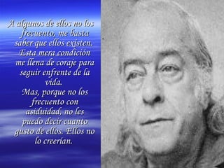 A algunos de ellos no losA algunos de ellos no los
frecuento, me bastafrecuento, me basta
saber que ellos existen.saber que ellos existen.
Esta mera condiciónEsta mera condición
me llena de coraje parame llena de coraje para
seguir enfrente de laseguir enfrente de la
vida.vida.
Mas, porque no losMas, porque no los
frecuento confrecuento con
asiduidad, no lesasiduidad, no les
puedo decir cuantopuedo decir cuanto
gusto de ellos. Ellos nogusto de ellos. Ellos no
lo creerían.lo creerían.
 