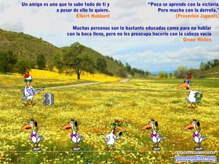 “Poco se aprende con la victoria,
Pero mucho con la derrota.”
(Proverbio Japonés)
Un amigo es uno que lo sabe todo de ti y
a pesar de ello te quiere.
Elbert Hubbard
Muchas personas son lo bastante educadas como para no hablar
con la boca llena, pero no les preocupa hacerlo con la cabeza vacía
Orson Welles
 
