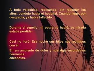 A toda velocidad, rebasando, sin respetar los
altos, condujo hasta el hospital. Cuando llegó, por
desgracia, ya había fallecido.
Durante el sepelio, mi padre no habló, su mirada
estaba perdida.
Casi no lloró. Esa noche sus hijos nos reunimos
con él.
En un ambiente de dolor y nostalgia recordamos
hermosas
anécdotas.
 