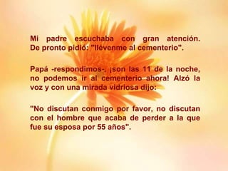 Mi padre escuchaba con gran atención.
De pronto pidió: "llévenme al cementerio".
Papá -respondimos-, ¡son las 11 de la noche,
no podemos ir al cementerio ahora! Alzó la
voz y con una mirada vidriosa dijo:
"No discutan conmigo por favor, no discutan
con el hombre que acaba de perder a la que
fue su esposa por 55 años".
 