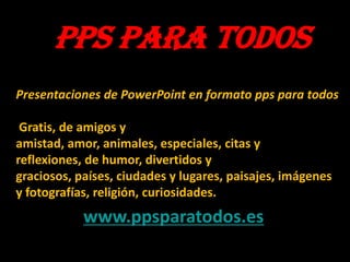 PPS PARA TODOS
Presentaciones de PowerPoint en formato pps para todos

Gratis, de amigos y
amistad, amor, animales, especiales, citas y
reflexiones, de humor, divertidos y
graciosos, países, ciudades y lugares, paisajes, imágenes
y fotografías, religión, curiosidades.

www.ppsparatodos.es

 