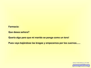 Farmacia:
Que desea señora?
Quería algo para que mi marido se ponga como un toro!
Pues vaya bajándose las bragas y empecemos por los cuernos......

 