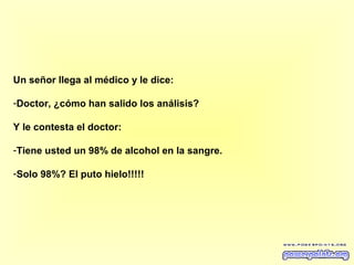 Un señor llega al médico y le dice:
-Doctor, ¿cómo han salido los análisis?
Y le contesta el doctor:
-Tiene usted un 98% de alcohol en la sangre.
-Solo 98%? El puto hielo!!!!!

 