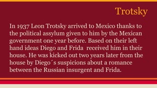 Trotsky 
In 1937 Leon Trotsky arrived to Mexico thanks to 
the political assylum given to him by the Mexican 
government one year before. Based on their left 
hand ideas Diego and Frida received him in their 
house. He was kicked out two years later from the 
house by Diego´s suspicions about a romance 
between the Russian insurgent and Frida. 
