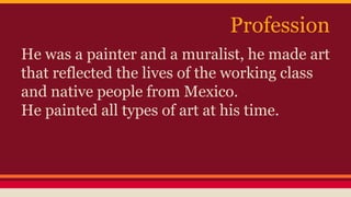Profession 
He was a painter and a muralist, he made art 
that reflected the lives of the working class 
and native people from Mexico. 
He painted all types of art at his time. 
 