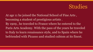 Studies 
At age 11 he joined the National School of Fine Arts , 
becoming a student of prestigious artists . 
By 1909 , he traveled to France where he entered to the 
Paris Arts Academy. With the pass of the years he traveled 
to Italy to learn renaissance style, and to Spain where he 
befriended with Picasso and studied cubism at its finest. 
 