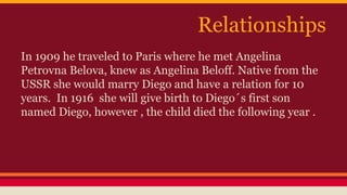 Relationships 
In 1909 he traveled to Paris where he met Angelina 
Petrovna Belova, knew as Angelina Beloff. Native from the 
USSR she would marry Diego and have a relation for 10 
years. In 1916 she will give birth to Diego´s first son 
named Diego, however , the child died the following year . 
 