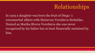Relationships 
In 1919 a daughter was born the fruit of Diego´s 
extramarital affairs with Marievna Vorobieva Stebelska . 
Named as Marika Rivera Vorobieva she was never 
recognized by his father but at least financially sustained by 
him. 
 