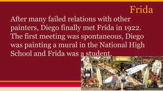 Frida 
After many failed relations with other 
painters, Diego finally met Frida in 1922. 
The first meeting was spontaneous, Diego 
was painting a mural in the National High 
School and Frida was a student. 
 