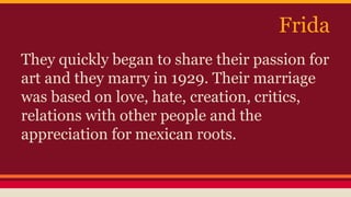 Frida 
They quickly began to share their passion for 
art and they marry in 1929. Their marriage 
was based on love, hate, creation, critics, 
relations with other people and the 
appreciation for mexican roots. 
 