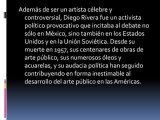 Además de ser un artista célebre y
controversial, Diego Rivera fue un activista
político provocativo que incitaba al debate no
sólo en México, sino también en los Estados
Unidos y en la Unión Soviética. Desde su
muerte en 1957, sus centenares de obras de
arte público, sus numerosos óleos y
acuarelas, y su audacia política han seguido
contribuyendo en forma inestimable al
desarrollo del arte público en las Américas.
 