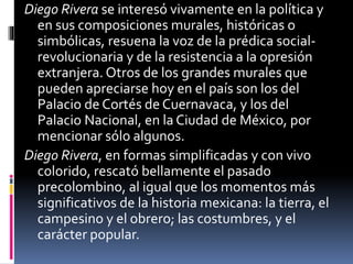 Diego Rivera se interesó vivamente en la política y
en sus composiciones murales, históricas o
simbólicas, resuena la voz de la prédica social-
revolucionaria y de la resistencia a la opresión
extranjera. Otros de los grandes murales que
pueden apreciarse hoy en el país son los del
Palacio de Cortés de Cuernavaca, y los del
Palacio Nacional, en la Ciudad de México, por
mencionar sólo algunos.
Diego Rivera, en formas simplificadas y con vivo
colorido, rescató bellamente el pasado
precolombino, al igual que los momentos más
significativos de la historia mexicana: la tierra, el
campesino y el obrero; las costumbres, y el
carácter popular.
 