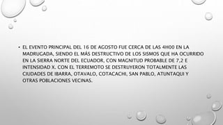 • EL EVENTO PRINCIPAL DEL 16 DE AGOSTO FUE CERCA DE LAS 4H00 EN LA
MADRUGADA, SIENDO EL MÁS DESTRUCTIVO DE LOS SISMOS QUE HA OCURRIDO
EN LA SIERRA NORTE DEL ECUADOR, CON MAGNITUD PROBABLE DE 7,2 E
INTENSIDAD X. CON EL TERREMOTO SE DESTRUYERON TOTALMENTE LAS
CIUDADES DE IBARRA, OTAVALO, COTACACHI, SAN PABLO, ATUNTAQUI Y
OTRAS POBLACIONES VECINAS.
 