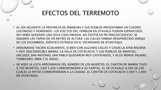 EFECTOS DEL TERREMOTO
• AL DÍA SIGUIENTE LA PROVINCIA DE IMBABURA Y SUS PUEBLOS PRESENTABAN UN CUADRO
LASTIMOSO Y HORRENDO. LOS EFECTOS DEL TEMBLOR EN OTAVALO FUERON ESPANTOSOS.
NO HABÍA QUEDADO UNA SOLA CASA PARADA, NO EXISTÍA EN PIE NINGÚN EDIFICIO, NI
SIQUIERA LAS TAPIAS DE UN METRO DE ALTURA. LAS CALLES HABÍAN DESAPARECIDO DEBAJO
DE LOS ESCOMBROS, IDÉNTICO ESTRAGO EN EL VECINDARIO DE ATUNTAQUI.
• ARRUINADAS YACÍAN IGUALMENTE, SI BIEN CON ALGUNAS CALLES Y CASAS LA AYER RISUEÑA
Y HOY DESCONOCIBLE IBARRA. LA VILLA DE COTACACHI, Y LOS PUEBLOS DE IMANTAG,
URCUQUÍ, SAN ANTONIO, SAN PABLO QUEDARON MUY CASTIGADOS, Y ALGO MENOS SALINAS,
TUMBAVIRO, MIRA Y EL ÁNGEL.
• HE AQUÍ LA LISTA APROXIMADA DEL NÚMERO DE LOS MUERTOS. EL CANTÓN DE IBARRA TUVO
9 700 MUERTOS, CASI 5.000 CORRESPONDÍAN A SU CAPITAL. EL DE OTAVALO 6.000 DE LOS
CUALES LA MITAD CORRESPONDÍAN A LA CIUDAD. EL CANTÓN DE COTACACHI 3.000 Y 2.000
EN ATUNTAQUI.
 