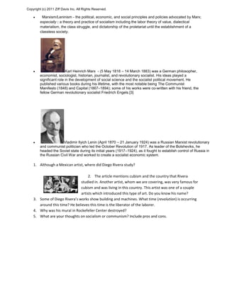 Copyright (c) 2011 Ziff Davis Inc. All Rights Reserved.
Marxism/Leninism - the political, economic, and social principles and policies advocated by Marx;
especially : a theory and practice of socialism including the labor theory of value, dialectical
materialism, the class struggle, and dictatorship of the proletariat until the establishment of a
classless society.
Karl Heinrich Marx - (5 May 1818 – 14 March 1883) was a German philosopher,
economist, sociologist, historian, journalist, and revolutionary socialist. His ideas played a
significant role in the development of social science and the socialist political movement. He
published various books during his lifetime, with the most notable being The Communist
Manifesto (1848) and Capital (1867–1894); some of his works were co-written with his friend, the
fellow German revolutionary socialist Friedrich Engels.[3]
Vladimir Ilyich Lenin (April 1870 – 21 January 1924) was a Russian Marxist revolutionary
and communist politician who led the October Revolution of 1917. As leader of the Bolsheviks, he
headed the Soviet state during its initial years (1917–1924), as it fought to establish control of Russia in
the Russian Civil War and worked to create a socialist economic system.
1. Although a Mexican artist, where did Diego Rivera study?
2. The article mentions cubism and the country that Rivera
studied in. Another artist, whom we are covering, was very famous for
cubism and was living in this country. This artist was one of a couple
artists which introduced this type of art. Do you know his name?
3. Some of Diego Rivera’s works show building and machines. What time (revolution) is occurring
around this time? He believes this time is the liberator of the laborer.
4. Why was his mural in Rockefeller Center destroyed?
5. What are your thoughts on socialism or communism? Include pros and cons.
 