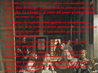 En cuanto a la técnica,  el primer plano está inundado por un potente foco de luz que penetra desde la primera ventana de la derecha. La infanta es el centro del grupo y parece flotar, ya que no vemos sus pies. Las figuras de segundo plano quedan en semipenumbra, mientras que en la parte del fondo encontramos un nuevo foco de luz, impactando sobre el aposentador que recorta su silueta sobre la escalera La pincelada es suelta y empastada remarcando cada detalle que anticipan el impresionismo. Predominan los tonos plateados en los vestidos y las pinceladas de color rojo diseminadas por el lienzo. Pero lo que verdaderamente nos impacta es la sensación atmosférica, la perspectiva aérea que da profundidad y difumina los contornos. 