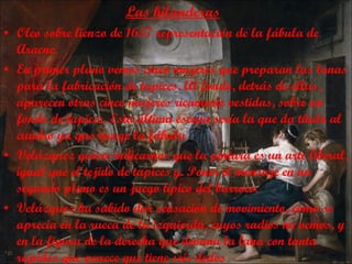 Las hilanderas Oleo sobre lienzo de 1657 representación de la fábula de Aracne. En primer plano vemos cinco mujeres que preparan las lanas para la fabricación de tapices. Al fondo, detrás de ellas, aparecen otras cinco mujeres ricamente vestidas, sobre un fondo de tapices. Esta última escena sería la que da título al cuadro ya que recoge la fábula  Velázquez quiere indicarnos que la pintura es un arte liberal, igual que el tejido de tapices y. Poner el mensaje en un segundo plano es un juego típico del barroco.  Velázquez ha sabido dar sensación de movimiento, como se aprecia en la rueca de la izquierda, cuyos radios no vemos, y en la figura de la derecha que devana la lana con tanta rapidez que parece que tiene seis dedos 