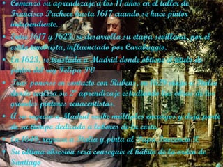 Comenzó su aprendizaje a los 11 años en el taller de  Francisco Pacheco hasta 1617 cuando se hace pintor independiente.  Entre 1617 y 1623, se desarrolla su etapa sevillana,  por el estilo tenebrista, influenciado por Carabaggio. En 1623, se traslada a Madrid donde obtiene el titulo de pintor del rey Felipa IV Tras ponerse en contacto con Rubens, en 1629 viaja a Italia donde realiza su 2º aprendizaje estudiando las obras de los grandes pintores renacentistas. A su regreso a Madrid recibe múltiples encargos y deja parte de su tiempo dedicado a labores de la corte. En 1649, regresa a Italia y pinta al Papa Inocencio X Su ultima obsesión será conseguir el hábito de la orden de Santiago 