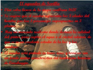 El aguador de Sevilla Oleo sobre lienzo de la etapa sevillana 1620 Se sugiere que el cuadro representa las 3 edades del hombre por loa 3 personajes superpuestos en 3 planos. Hay un marcado realismo donde destaca la calidad del pintor para captar el agua o el cristal además de que se ve un excelente estudio de la luz y las sombras. El cuadro está pintado en tonos ocres y terrosos con un fondo neutro característico del tenebrismo herencia de Carabaggio. 