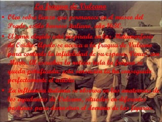 La fragua de Vulcano Oleo sobre lienzo que permanece en el museo del Prado, estilo barroco italiano, año 1630. El tema elegido está inspirado en las Metamorfosis de Ovidio: Apolo se acerca a la fragua de Vulcano para contarle la infidelidad de su esposa, Venus, con Marte. Al escuchar la noticia toda la fragua se queda petrificada: esta sensación la ha conseguido perfectamente el artista La influencia italiana se observa  en las anatomías de los ayudantes de Vulcano, situados en diferentes posturas para demostrar el dominio de las figuras.  