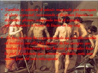 También se advierte el interés mostrado por conseguir el efecto espacial, recurriendo a disponer figuras en diferentes planos, ocupando todo el espacio, relacionándose a través de líneas en zig-zag La luz también ha experimentado un sensible cambio al modelar con ella las formas de los cuerpos que revelan la estructura de los huesos y músculos bajo la piel. Se advierte que estamos, sin duda, ante una nueva fase del arte velazqueño 