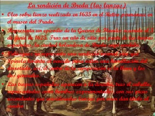 La rendición de Breda (las lanzas) Oleo sobre lienzo realizado en 1635 en el Retiro permanece en el museo del Prado. Representa un episodio de la Guerra de Flandes ocurrido el 5 de junio de 1625. Tras un año de sitio por parte de las tropas españolas, la ciudad holandesa de Breda cayó rendida. Velázquez no representa una rendición normal sino que Spínola levanta al vencido para evitar una humillación del derrotado,   así, el centro de la composición es la llave y los dos generales. Las tropas españolas aparecen a la derecha, tras el caballo, representadas como hombres experimentados, con sus picas ascendentes que consideradas lanzas por error dan título al cuadro 