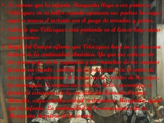 Se supone que la infanta Margarita llega a ver pintar a Velázquez en su taller cuando aparecen sus padres los reyes aquí se marca el instante con el juego de miradas y gestos. Sobre lo que Velázquez esta pintando en el lienzo hay varias suposiciones. Ángel del Campo afirma que Velázquez hace en su obra una lectura de la continuidad dinástica. Ya que las cabezas de los personajes de la izquierda y las manchas de los cuadros forman un círculo, símbolo de la perfección. En el centro de ese círculo encontramos el espejo con los rostros de los reyes, la monarquía. Si unimos las cabezas de los personajes se forma la estructura de la constelación llamada Corona Borealis, cuya estrella central se denomina Margarita, igual que la infanta. La continuidad de la monarquía está en Margarita, heredera de la corona. 