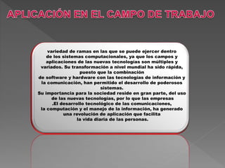 variedad de ramas en las que se puede ejercer dentro
de los sistemas computacionales, ya que los campos y
aplicaciones de las nuevas tecnologías son múltiples y
variados. Su transformación a nivel mundial ha sido rápida,
puesto que la combinación
de software y hardware con las tecnologías de información y
la comunicación, han permitido el desarrollo de poderosos
sistemas.
Su importancia para la sociedad reside en gran parte, del uso
de las nuevas tecnologías, por lo que las empresas
.El desarrollo tecnológico de las comunicaciones,
la computación y el manejo de la información, ha generado
una revolución de aplicación que facilita
la vida diaria de las personas.
 