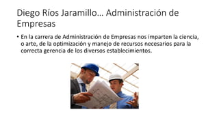 Diego Ríos Jaramillo… Administración de
Empresas
• En la carrera de Administración de Empresas nos imparten la ciencia,
o arte, de la optimización y manejo de recursos necesarios para la
correcta gerencia de los diversos establecimientos.
 