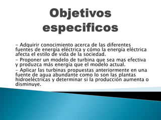 - Adquirir conocimiento acerca de las diferentes
fuentes de energía eléctrica y cómo la energía eléctrica
afecta el estilo de vida de la sociedad.
- Proponer un modelo de turbina que sea mas efectiva
y produzca más energía que el modelo actual.
- Aplicar las turbinas propuestas anteriormente en una
fuente de agua abundante como lo son las plantas
hidroeléctricas y determinar si la producción aumenta o
disminuye.
 