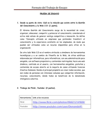 Formato del Trabajo de Ensayo

                             PRUEBA DE ENSAYO




1. Desde su punto de vista: Cuál es la relación que existe entre la Gestión
   del Conocimiento y la Web 2.0: (1 punto).

   El término Gestión del Conocimiento surge de la necesidad de crear,
   organizar, almacenar, compartir y potenciar el conocimiento; considerado el
   activo más valioso de generar ventaja competitiva e innovación. Se define
   como “Concepto utilizado en empresas que pretenden transferir el
   conocimiento y la experiencia existente en los empleados, de modo que
   puedan ser utilizados como un recurso disponibles para otros en la
   organización

   De otro lado Web 2,0 es el nombre atribuido a sinnúmero de herramientas
   tecnológicas y a un cambio de filosofía de la Web, de sitios estáticos
   elaborados por informáticos, para informáticos, con una administración poco
   amigable, con software propietario y contenidos restringidos; hacia una web
   dinámica, centrada en el usuario, con herramientas amigables, gratuitas y
   contenidos de acceso abierto en la mayoría de casos utilizando licencias
   Creative Commons. Donde el principal propósito es crear redes sociales, que
   son redes de personas con intereses comunes que comparten información,
   recursos, conocimiento, donde todos se benefician de la denominada
   inteligencia colectiva.




2. Trabajo de Flickr, Youtube: (2 puntos).




   Herramienta Link a los recursos

   Flickr          http://www.flickr.com/photos/49682121@N08/
   Youtube         http://www.youtube.com/user/Dienando91
 