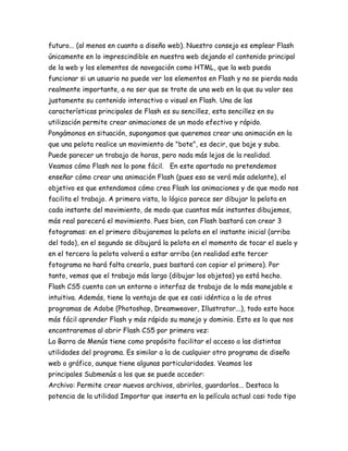 futuro... (al menos en cuanto a diseño web). Nuestro consejo es emplear Flash
únicamente en lo imprescindible en nuestra web dejando el contenido principal
de la web y los elementos de navegación como HTML, que la web pueda
funcionar si un usuario no puede ver los elementos en Flash y no se pierda nada
realmente importante, a no ser que se trate de una web en la que su valor sea
justamente su contenido interactivo o visual en Flash. Una de las
características principales de Flash es su sencillez, esta sencillez en su
utilización permite crear animaciones de un modo efectivo y rápido.
Pongámonos en situación, supongamos que queremos crear una animación en la
que una pelota realice un movimiento de "bote", es decir, que baje y suba.
Puede parecer un trabajo de horas, pero nada más lejos de la realidad.
Veamos cómo Flash nos lo pone fácil. En este apartado no pretendemos
enseñar cómo crear una animación Flash (pues eso se verá más adelante), el
objetivo es que entendamos cómo crea Flash las animaciones y de que modo nos
facilita el trabajo. A primera vista, lo lógico parece ser dibujar la pelota en
cada instante del movimiento, de modo que cuantos más instantes dibujemos,
más real parecerá el movimiento. Pues bien, con Flash bastará con crear 3
fotogramas: en el primero dibujaremos la pelota en el instante inicial (arriba
del todo), en el segundo se dibujará la pelota en el momento de tocar el suelo y
en el tercero la pelota volverá a estar arriba (en realidad este tercer
fotograma no hará falta crearlo, pues bastará con copiar el primero). Por
tanto, vemos que el trabajo más largo (dibujar los objetos) ya está hecho.
Flash CS5 cuenta con un entorno o interfaz de trabajo de lo más manejable e
intuitiva. Además, tiene la ventaja de que es casi idéntica a la de otros
programas de Adobe (Photoshop, Dreamweaver, Illustrator...), todo esto hace
más fácil aprender Flash y más rápido su manejo y dominio. Esto es lo que nos
encontraremos al abrir Flash CS5 por primera vez:
La Barra de Menús tiene como propósito facilitar el acceso a las distintas
utilidades del programa. Es similar a la de cualquier otro programa de diseño
web o gráfico, aunque tiene algunas particularidades. Veamos los
principales Submenús a los que se puede acceder:
Archivo: Permite crear nuevos archivos, abrirlos, guardarlos... Destaca la
potencia de la utilidad Importar que inserta en la película actual casi todo tipo
 