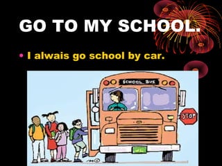 GO TO MY SCHOOL.
• I alwais go school by car.
 