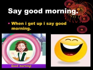 Say good morning.
• When i get up i say good
morning.
 