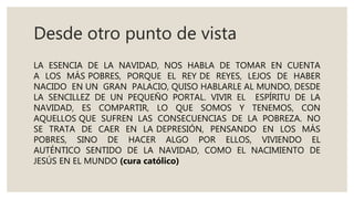 Desde otro punto de vista
LA ESENCIA DE LA NAVIDAD, NOS HABLA DE TOMAR EN CUENTA
A LOS MÁS POBRES, PORQUE EL REY DE REYES, LEJOS DE HABER
NACIDO EN UN GRAN PALACIO, QUISO HABLARLE AL MUNDO, DESDE
LA SENCILLEZ DE UN PEQUEÑO PORTAL. VIVIR EL ESPÍRITU DE LA
NAVIDAD, ES COMPARTIR, LO QUE SOMOS Y TENEMOS, CON
AQUELLOS QUE SUFREN LAS CONSECUENCIAS DE LA POBREZA. NO
SE TRATA DE CAER EN LA DEPRESIÓN, PENSANDO EN LOS MÁS
POBRES, SINO DE HACER ALGO POR ELLOS, VIVIENDO EL
AUTÉNTICO SENTIDO DE LA NAVIDAD, COMO EL NACIMIENTO DE
JESÚS EN EL MUNDO (cura católico)
 