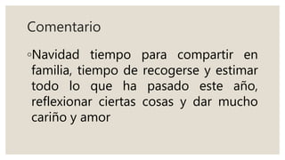 Comentario
◦Navidad tiempo para compartir en
familia, tiempo de recogerse y estimar
todo lo que ha pasado este año,
reflexionar ciertas cosas y dar mucho
cariño y amor
 