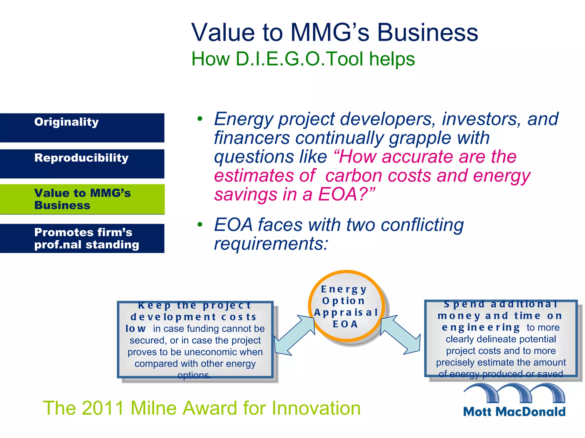 Energy project developers, investors, and financers continually grapple with questions like   “How accurate are the estimates of  carbon costs and energy savings in a EOA?” EOA faces with two conflicting requirements:   Value to MMG’s Business How D.I.E.G.O.Tool helps Value to MMG’s Business Energy  Option  Appraisal EOA Keep the project development costs low  in case funding cannot be secured, or in case the project proves to be uneconomic when compared with other energy options . Spend additional money and time on engineering  to more clearly delineate potential project costs and to more precisely estimate the amount of energy produced or saved 