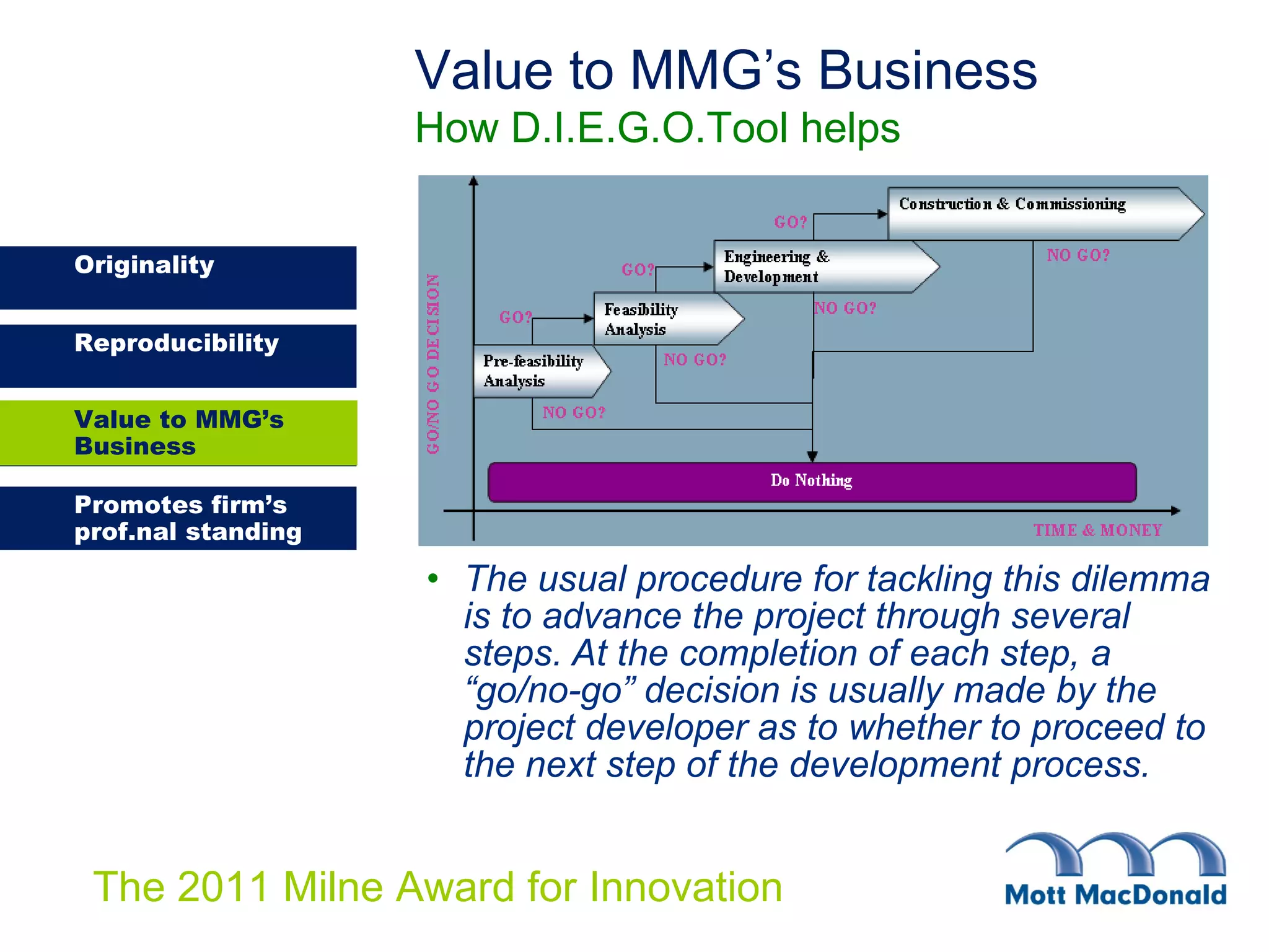 The usual procedure for tackling this dilemma is to advance the project through several steps. At the completion of each step, a “go/no-go” decision is usually made by the project developer as to whether to proceed to the next step of the development process. Value to MMG’s Business How D.I.E.G.O.Tool helps Value to MMG’s Business 