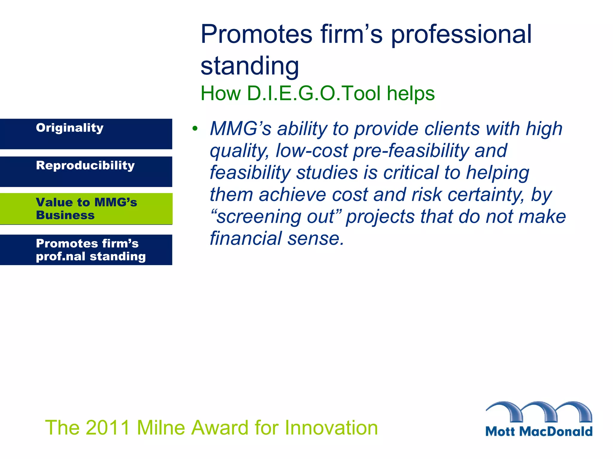 MMG’s ability to provide clients with high quality, low-cost pre-feasibility and feasibility studies is critical to helping them achieve cost and risk certainty, by “screening out” projects that do not make financial sense. Promotes firm’s professional standing   How D.I.E.G.O.Tool helps Value to MMG’s Business 