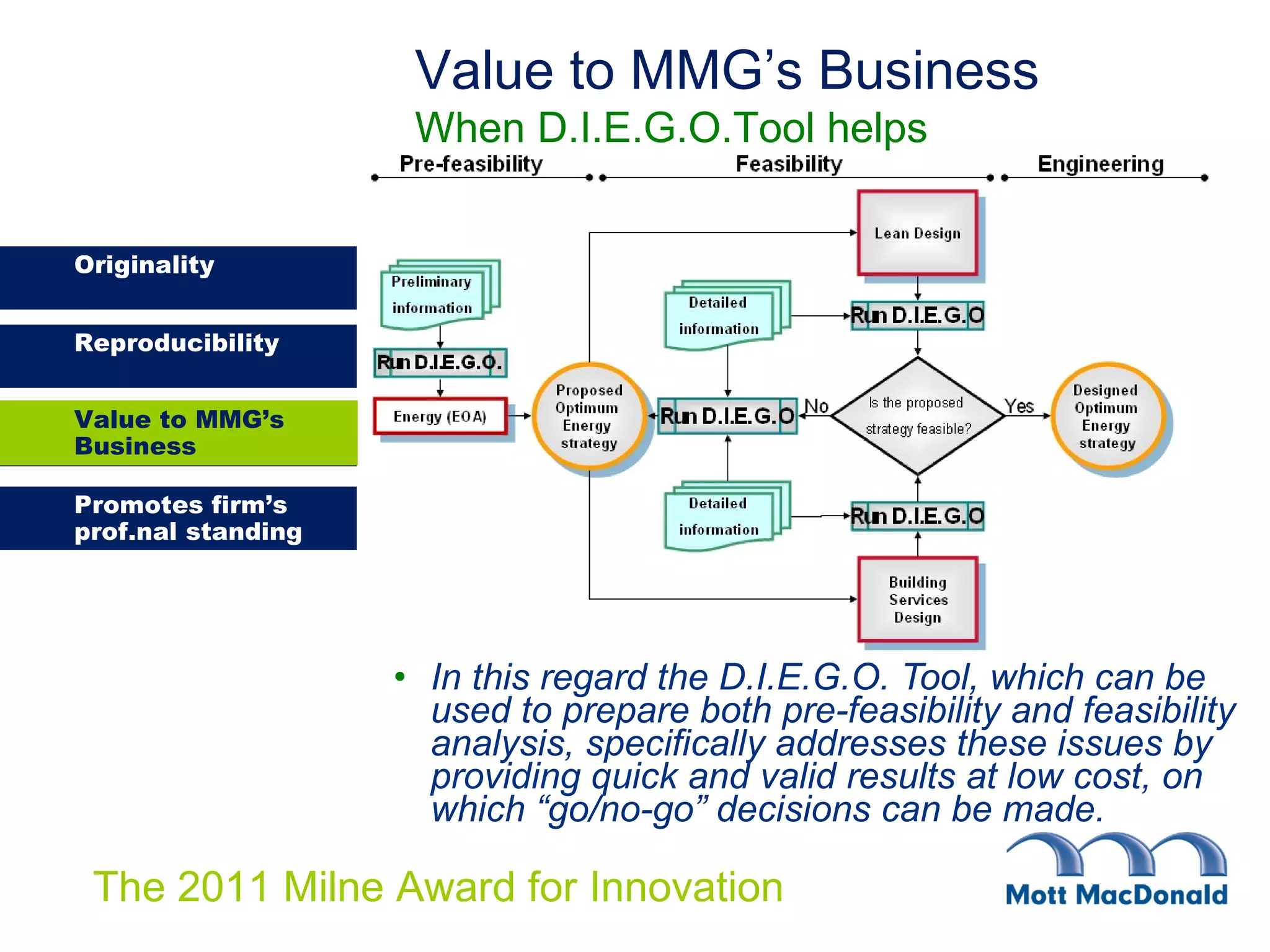 In this regard the D.I.E.G.O. Tool, which can be used to prepare both pre-feasibility and feasibility analysis, specifically addresses these issues by providing quick and valid results at low cost, on which “go/no-go” decisions can be made.   Value to MMG’s Business When D.I.E.G.O.Tool helps Value to MMG’s Business 