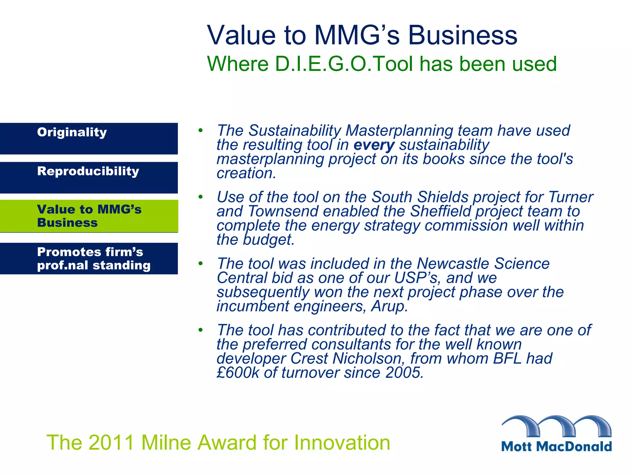 The Sustainability Masterplanning team have used the resulting tool in  every  sustainability masterplanning project on its books since the tool's creation. Use of the tool on the South Shields project for Turner and Townsend enabled the Sheffield project team to complete the energy strategy commission well within the budget. The tool was included in the Newcastle Science Central bid as one of our USP’s, and we subsequently won the next project phase over the incumbent engineers, Arup. The tool has contributed to the fact that we are one of the preferred consultants for the well known developer Crest Nicholson, from whom BFL had £600k of turnover since 2005. Value to MMG’s Business Where D.I.E.G.O.Tool has been used Value to MMG’s Business 
