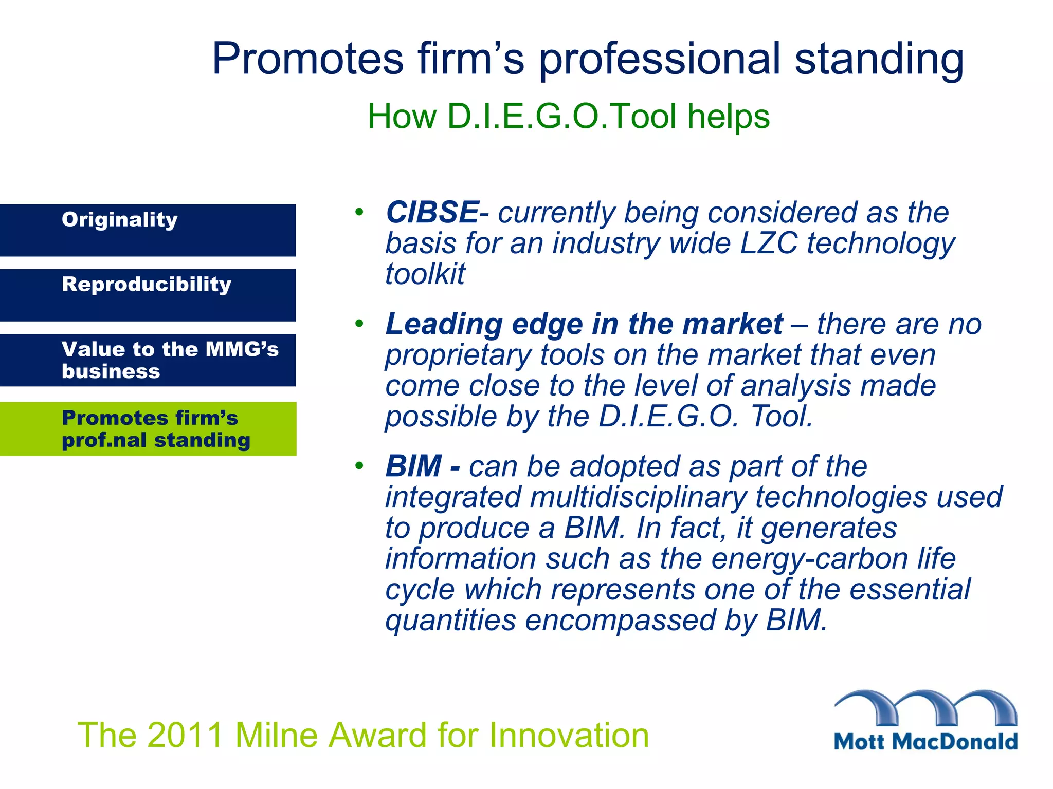 CIBSE - currently being considered as the basis for an industry wide LZC technology toolkit Leading edge in the market  – there are no proprietary tools on the market that even come close to the level of analysis made possible by the D.I.E.G.O. Tool. BIM -  can be adopted as part of the integrated multidisciplinary technologies used to produce a BIM. In fact, it generates information such as the energy-carbon life cycle which represents one of the essential quantities encompassed by BIM.  Promotes firm’s professional standing     How D.I.E.G.O.Tool helps Promotes firm’s prof.nal standing 