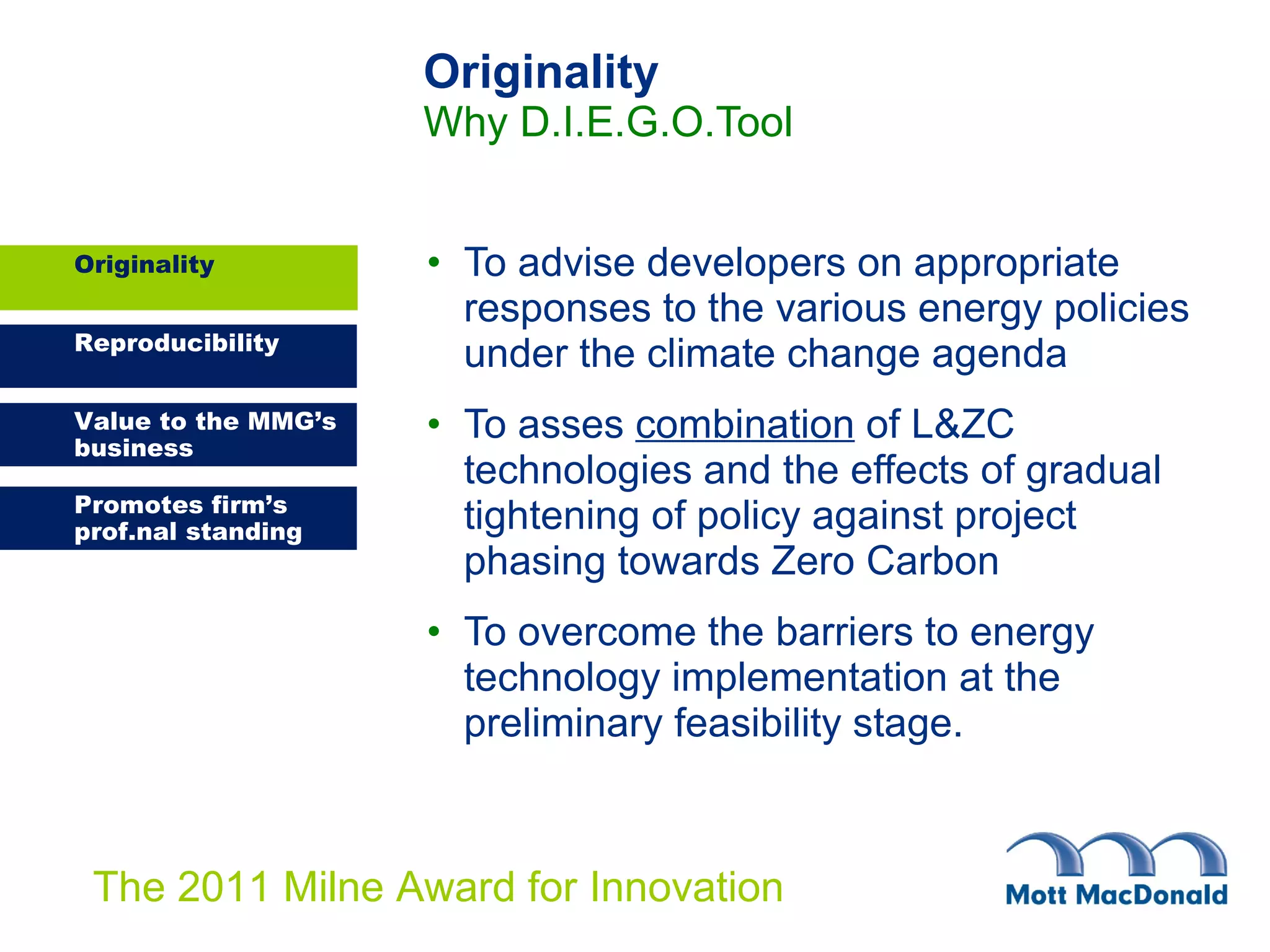 Originality Why D.I.E.G.O.Tool To advise developers on appropriate responses to the various energy policies under the climate change agenda To asses  combination  of  L&ZC technologies and the effects of gradual tightening of policy against project phasing towards Zero Carbon To overcome the barriers to energy technology implementation at the preliminary feasibility stage. Originality 