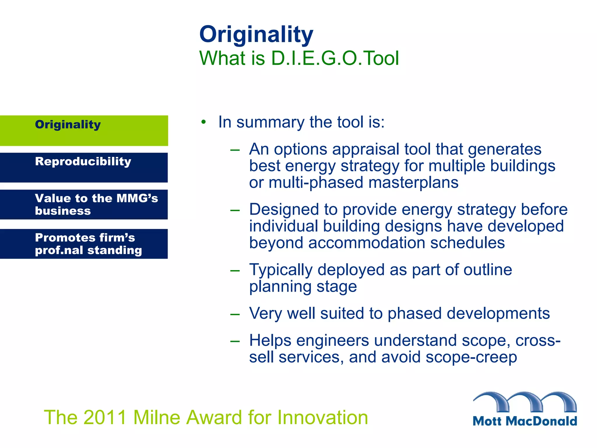 Originality What is D.I.E.G.O.Tool In summary the tool is: An options appraisal tool that generates best energy strategy for multiple buildings or multi-phased masterplans Designed to provide energy strategy before individual building designs have developed beyond accommodation schedules Typically deployed as part of outline planning stage Very well suited to phased developments Helps engineers understand scope, cross-sell services, and   avoid scope-creep Originality 