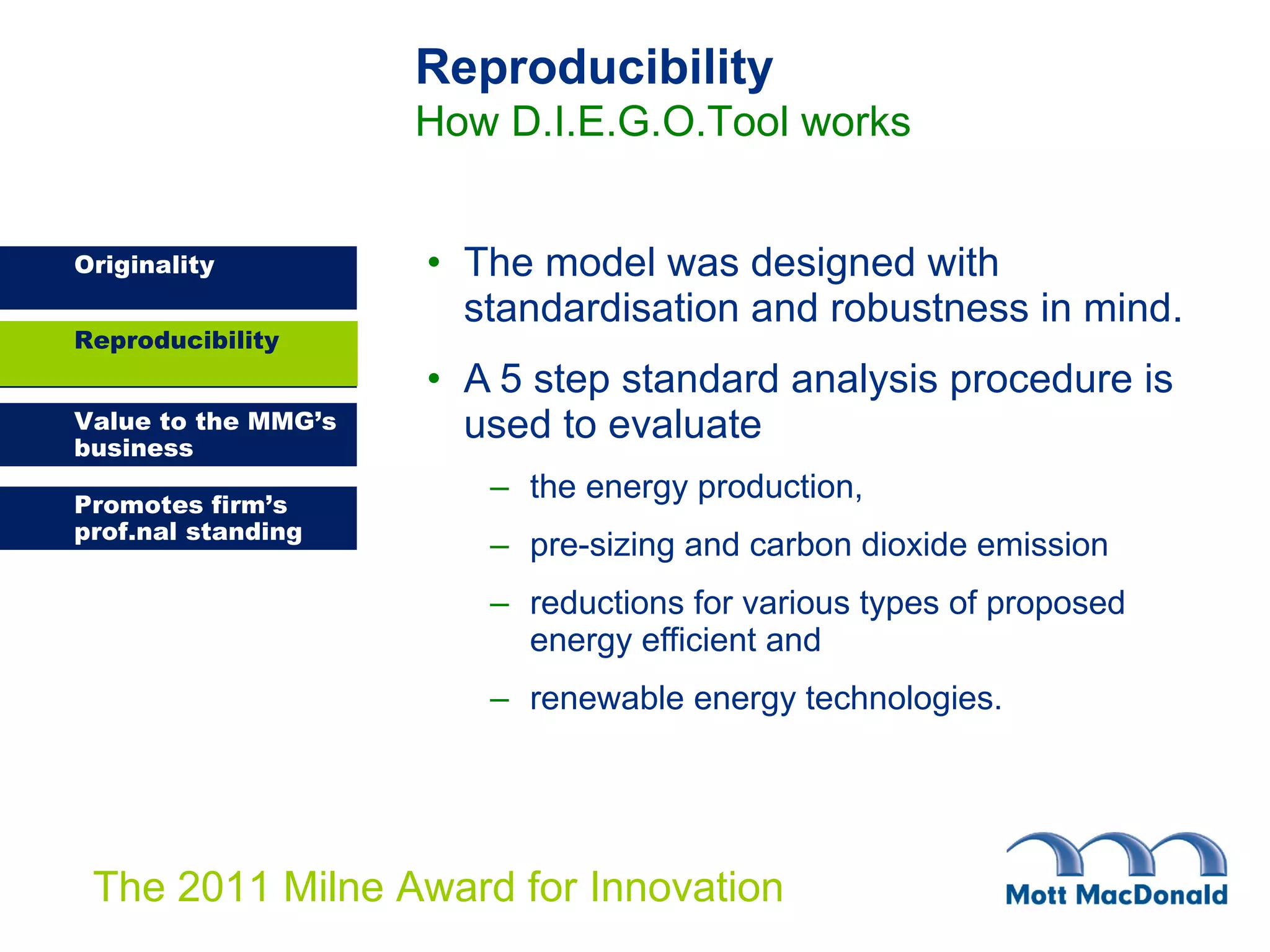 The model was designed with standardisation and robustness in mind.  A 5 step standard analysis procedure is used to evaluate  the energy production, pre-sizing and carbon dioxide emission reductions for various types of proposed energy efficient and  renewable energy technologies.   Reproducibility Reproducibility How D.I.E.G.O.Tool works 