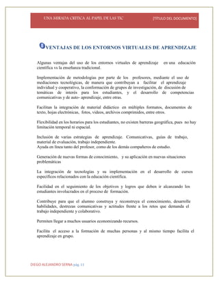 UNA MIRADA CRITICA AL PAPEL DE LAS TIC [TÍTULO DEL DOCUMENTO]
DIEGO ALEJANDRO SERNA pág. 11
VENTAJAS DE LOS ENTORNOS VIRTUALES DE APRENDIZAJE
Algunas ventajas del uso de los entornos virtuales de aprendizaje en una educación
científica vs la enseñanza tradicional.
Implementación de metodologías por parte de los profesores, mediante el uso de
mediaciones tecnológicas, de manera que contribuyan a facilitar el aprendizaje
individual y cooperativo, la conformación de grupos de investigación, de discusión de
temáticas de interés para los estudiantes, y el desarrollo de competencias
comunicativas y de auto- aprendizaje, entre otras.
Facilitan la integración de material didáctico en múltiples formatos, documentos de
texto, hojas electrónicas, fotos, videos, archivos comprimidos, entre otros.
Flexibilidad en los horarios para los estudiantes, no existen barreras geográfica, pues no hay
limitación temporal ni espacial.
Inclusión de varias estrategias de aprendizaje. Comunicativas, guías de trabajo,
material de evaluación, trabajo independiente.
Ayuda en línea tanto del profesor, como de los demás compañeros de estudio.
Generación de nuevas formas de conocimiento, y su aplicación en nuevas situaciones
problemáticas
La integración de tecnologías y su implementación en el desarrollo de cursos
específicos relacionados con la educación científica.
Facilidad en el seguimiento de los objetivos y logros que deben ir alcanzando los
estudiantes involucrados en el proceso de formación.
Contribuye para que el alumno construya y reconstruya el conocimiento, desarrolle
habilidades, destrezas comunicativas y actitudes frente a los retos que demanda el
trabajo independiente y colaborativo.
Permiten llegar a muchos usuarios economizando recursos.
Facilita el acceso a la formación de muchas personas y al mismo tiempo facilita el
aprendizaje en grupo.
 