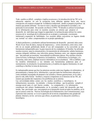 UNA MIRADA CRITICA AL PAPEL DE LAS TIC [TÍTULO DEL DOCUMENTO]
DIEGO ALEJANDRO SERNA pág. 13
Todo cambio es difícil, complejo e implica un proceso y la introducción de las TIC en la
educación superior, no son la excepción, estas deberían apuntar hacia una nueva
concepción con respecto al papel de la didáctica tradicional, donde se prepara al profesor de
manera que pueda enfrentar los nuevos retos y desafíos que demanda la sociedad, y en
particular la universidad. De acuerdo con Bosco (1995): "El desafío es utilizar la tecnología
de la información para crear en nuestras escuelas un entorno que propicie el
desarrollo de individuos que tengan la capacidad y la inclinación para utilizar los vastos
recursos de la tecnología de la información en su propio y continuado crecimiento
intelectual y expansión de habilidades. Las escuelas deben convertirse en lugares donde
sea normal ver niños comprometidos en su propio aprendizaje.”
A diario profesores y estudiantes utilizan herramientas de desarrollo personal, tales como
Word, Excel, base de datos, manejo de impresoras y correo electrónico, entre otros, todo
ello en un mundo globalizado donde el uso del computador se ha convertido en una
herramienta indispensable para la gran mayoría de los ciudadanos. El hombre ha utilizado
muchos recursos para la comunicación y la transmisión de información: señales luminosas,
sonoras, telégrafo, teléfono, cine, televisión, prensa, literatura, estos son algunos ejemplos
que han marcado un momento trascendental en diferentes épocas. Hoy muchas ciencias
como la Física, la Biología, la Química, la Estadística, la Electrónica, la Geología, y la
Economía, entre otras, emplean recursos informáticos en su enseñanza. Ello es debido a que
los modelos informáticos y sus métodos son herramientas poderosas para el
razonamiento, la simulación, la automatización y el análisis de algunos fenómenos, lo cual
contribuye a facilitar la toma de decisiones.
Es indispensable pensar que hoy las prácticas sociales están muy ligadas a la informática, al
procesamiento y manejo de la información, y que por tanto las instituciones educativas
como entidades encargadas de preparar a las actuales y futuras generaciones, en la vida y
para la vida, debe formar hombres y mujeres competentes en el dominio de las TIC, de
manera que puedan dar respuestas a los problemas de su entorno.
Las universidades deben contar con los medios científicos y tecnológicos, la
infraestructura necesaria, los métodos y formas de trabajo, que les permita cumplir el
encargo social para el cual fueron creadas. La computación y la información,
constituyen dos pilares fundamentales en la sociedad a partir del desarrollo que han
tenido, han provocado una convergencia en el desarrollo social en todos los ámbitos, en lo
que se conoce como las Nuevas Tecnologías de la Información y las Comunicaciones, cuya
expresión más concreta se ve en la aparición de la red de computadoras más grande del
planeta: Internet y en los servicios que ofrece, en particular a la educación científica y
tecnológica.
 